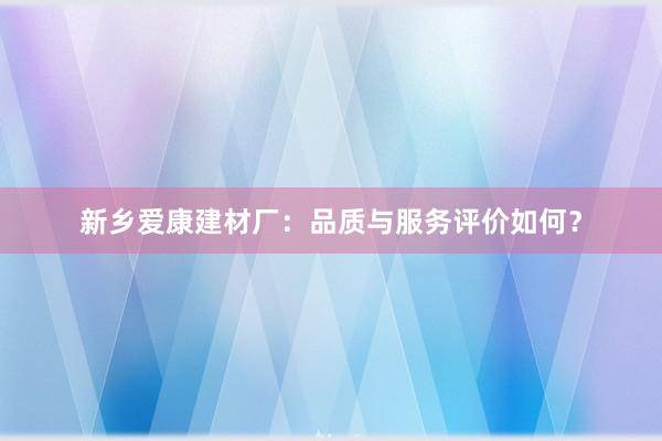 新乡爱康建材厂：品质与服务评价如何？