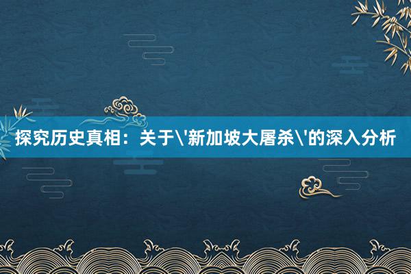 探究历史真相：关于'新加坡大屠杀'的深入分析